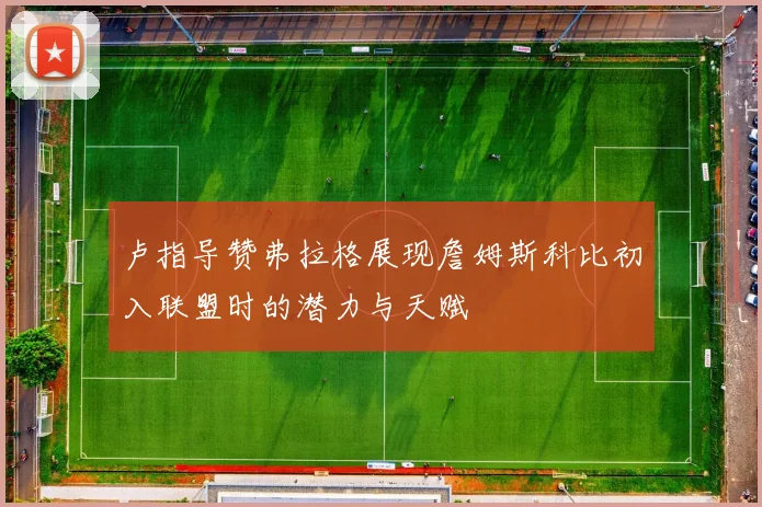 卢指导赞弗拉格展现詹姆斯科比初入联盟时的潜力与天赋