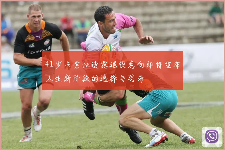 41岁卡索拉透露退役意向即将宣布人生新阶段的选择与思考