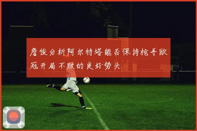 詹俊分析阿尔特塔能否保持枪手欧冠开局不败的良好势头