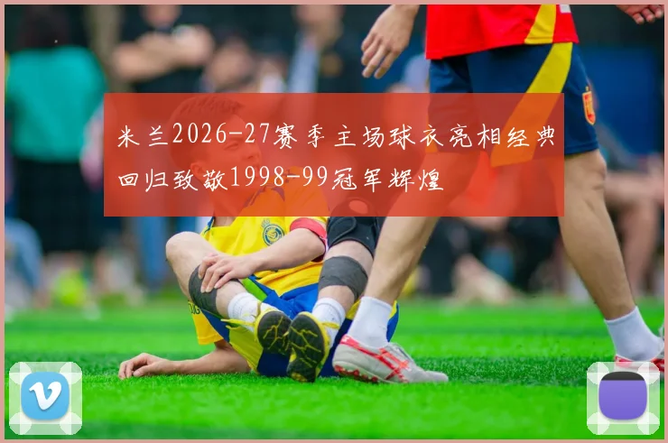 米兰2026-27赛季主场球衣亮相经典回归致敬1998-99冠军辉煌