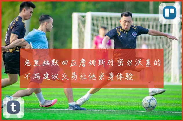 老里幽默回应詹姆斯对密尔沃基的不满建议交易让他亲身体验