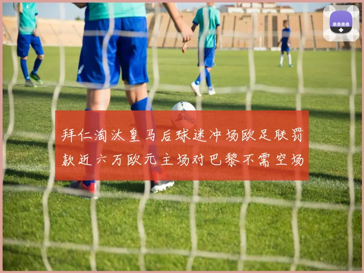 拜仁淘汰皇马后球迷冲场欧足联罚款近六万欧元主场对巴黎不需空场