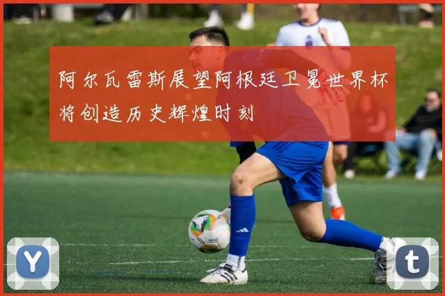 阿尔瓦雷斯展望阿根廷卫冕世界杯将创造历史辉煌时刻