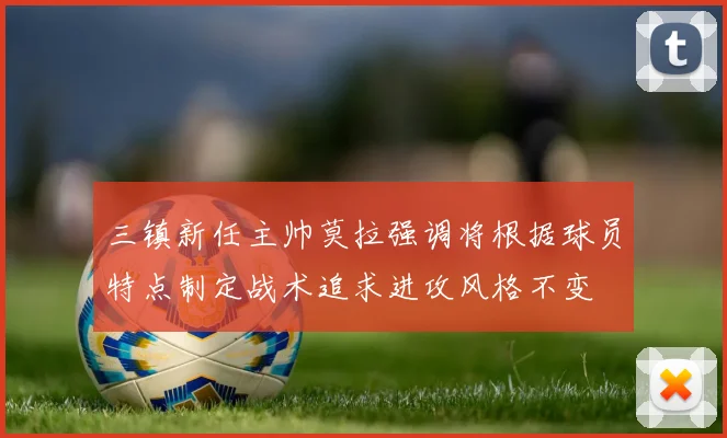 三镇新任主帅莫拉强调将根据球员特点制定战术追求进攻风格不变