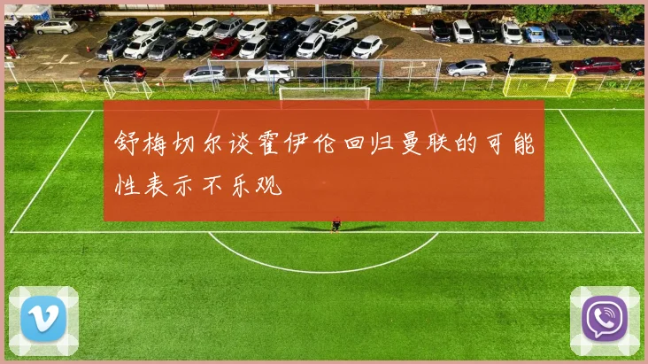 舒梅切尔谈霍伊伦回归曼联的可能性表示不乐观