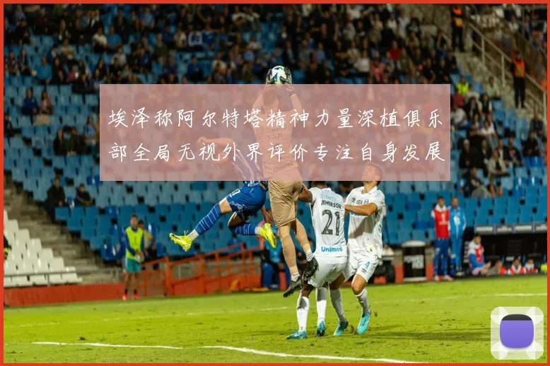 埃泽称阿尔特塔精神力量深植俱乐部全局无视外界评价专注自身发展