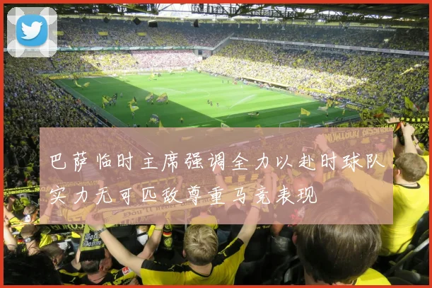 巴萨临时主席强调全力以赴时球队实力无可匹敌尊重马竞表现