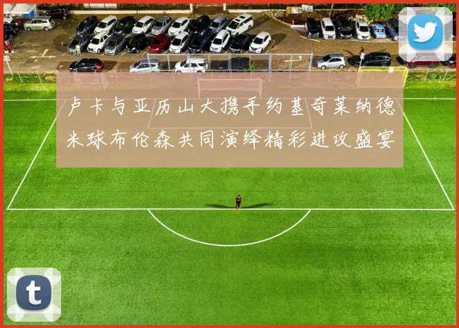卢卡与亚历山大携手约基奇莱纳德米球布伦森共同演绎精彩进攻盛宴