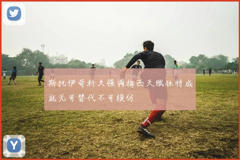 斯托伊奇科夫强调梅西天赋独特成就无可替代不可模仿