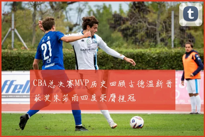 CBA总决赛MVP历史回顾古德温新晋获奖朱芳雨四度荣膺桂冠