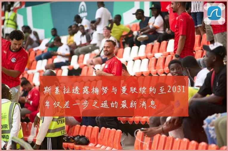 斯基拉透露梅努与曼联续约至2031年仅差一步之遥的最新消息