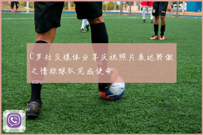 C罗社交媒体分享庆祝照片表达骄傲之情称球队完成使命
