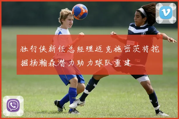 独行侠新任总经理迈克施密茨将挖掘杨瀚森潜力助力球队重建