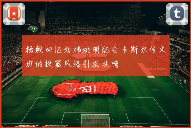 杨毅回忆刘炜姚明配合卡斯尔传文班的投篮风格引发共鸣