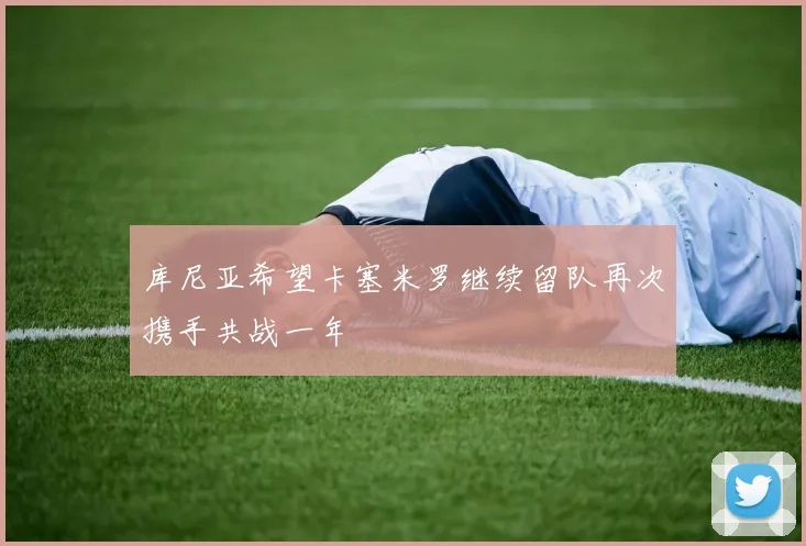 库尼亚希望卡塞米罗继续留队再次携手共战一年