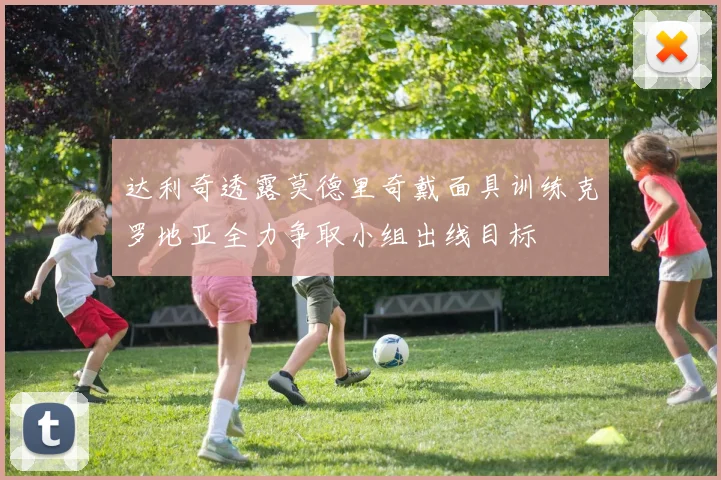 达利奇透露莫德里奇戴面具训练克罗地亚全力争取小组出线目标