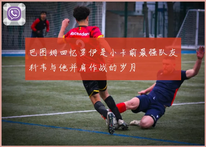 巴图姆回忆罗伊是小卡前最强队友科韦与他并肩作战的岁月