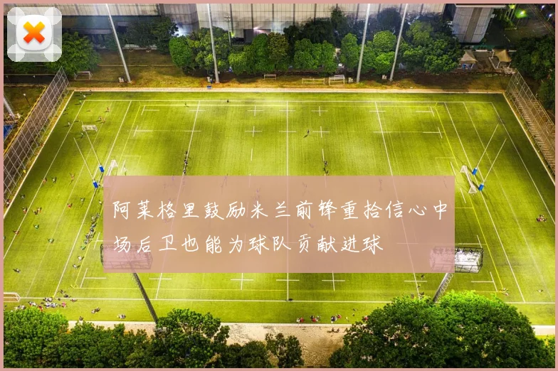 阿莱格里鼓励米兰前锋重拾信心中场后卫也能为球队贡献进球