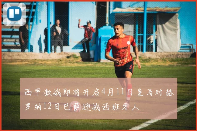 西甲激战即将开启4月11日皇马对赫罗纳12日巴萨迎战西班牙人
