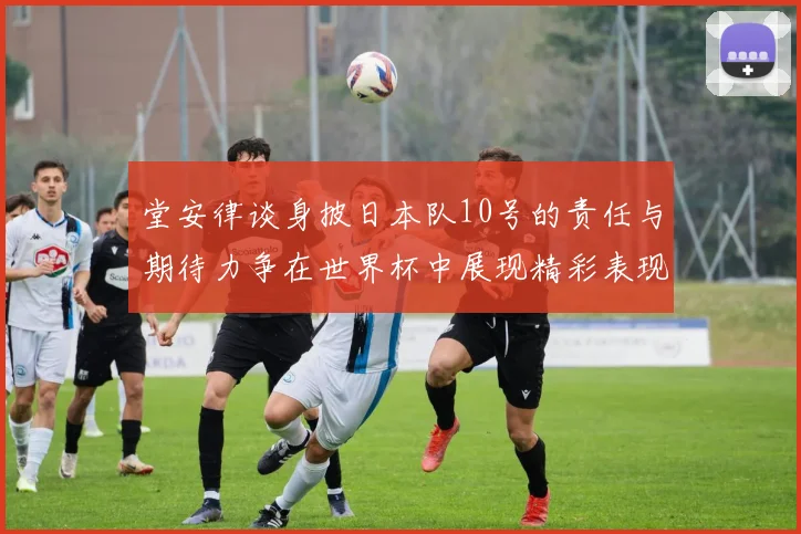 堂安律谈身披日本队10号的责任与期待力争在世界杯中展现精彩表现
