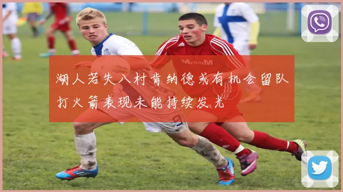 湖人若失八村肯纳德或有机会留队打火箭表现未能持续发光