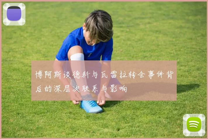 博阿斯谈德科与瓦雷拉转会事件背后的深层次联系与影响