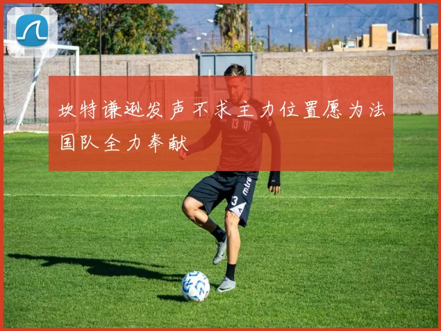 坎特谦逊发声不求主力位置愿为法国队全力奉献