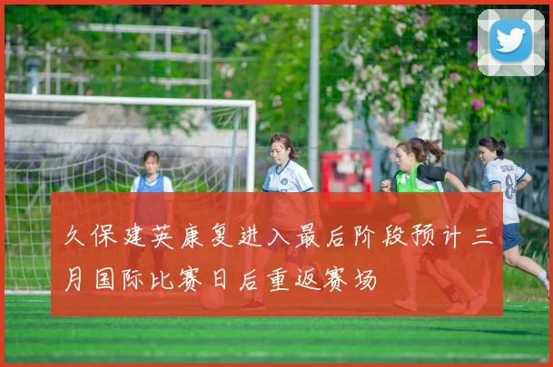 久保建英康复进入最后阶段预计三月国际比赛日后重返赛场